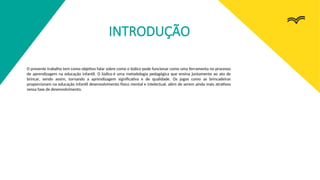 INTRODUÇÃO
O presente trabalho tem como objetivo falar sobre como o lúdico pode funcionar como uma ferramenta no processo
de aprendizagem na educação infantil. O lúdico é uma metodologia pedagógica que ensina juntamente ao ato de
brincar, sendo assim, tornando a aprendizagem significativa e de qualidade. Os jogos como as brincadeiras
proporcionam na educação infantil desenvolvimento físico mental e intelectual, além de serem ainda mais atrativos
nessa fase de desenvolvimento.
 