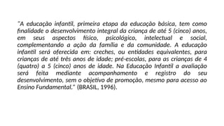 “A educação infantil, primeira etapa da educação básica, tem como
finalidade o desenvolvimento integral da criança de até 5 (cinco) anos,
em seus aspectos físico, psicológico, intelectual e social,
complementando a ação da família e da comunidade. A educação
infantil será oferecida em: creches, ou entidades equivalentes, para
crianças de até três anos de idade; pré-escolas, para as crianças de 4
(quatro) a 5 (cinco) anos de idade. Na Educação Infantil a avaliação
será feita mediante acompanhamento e registro do seu
desenvolvimento, sem o objetivo de promoção, mesmo para acesso ao
Ensino Fundamental.” (BRASIL, 1996).
 