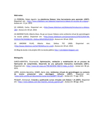Web notas:

(1) PERREIRA, Ruben Agustín. La plataforma Dokeos: Uma herramienta para aprender (2007).
Disponível em: <http://www.slideshare.net/dokeosla/experiencia-dokeos-en-escuela-de-uruguay>.
Acesso em: 12 jul. 2010.

(2) VARGAS, Carlos. Disponível em: <http://www.slideshare.net/dokeosla/introduccion-a-dokeos-
186>. Acesso em: 03 set. 2010.

(3) AMORIM FILHO, Alberto Alves. Do giz ao mouse: Dokeos como ambiente virtual de aprendizagem
na escola pública. Disponível em: <http://www.slideboom.com/presentations/276572/AVA-NA-
ESCOLA-P%C3%9ABLICA---Defesa-04%2F09%2F2010>. Acesso em: 04 set. 2010.

(4)    AMORIM      FILHO,     Alberto   Alves.    Defesa    TCC      UNEB.       Disponível   em:
<http://www.slideshare.net/lat730/defesa-tcc-uneb>. Acesso em: 04 set. 2010.

(5) Blog da escola e do projeto AVA na escola pública http://cetvdigital.blogspot.com



Bibliografia

GARCÍA-MONTOYA, Encarnación. Optimización, validación y modelización de un proceso de
fabricación de comprimidos. Desarrollo de una aplicación interactiva multimedia (2001).
Disponível em: <http://www.tdr.cesca.es/TDX-0618102-102213/index_cs.html>. Acesso em: 06 jul.
2010.

LOPES, António Marcelino. GOMES, Maria João. Ambientes virtuais de aprendizagem no contexto
do    ensino    presencial:   uma     abordagem     reflexiva    (2007).    Disponível  em:
<www.nonio.uminho.pt/documentos/actas/actchal2007/142.pdf>. Acesso em: 15 ago. 2010.

PECQUET, Emmanuel. Creando y publicando cursos virtuales com Dokeos 1.8 (2007). Disponível
em: <http://www.dokeos.com/doc/teacher_manual_spanish.pdf>. Acesso em: 08 ago. 2010.
 