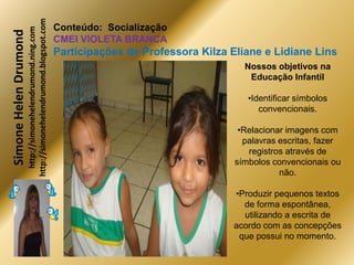 http://simonehelendrumond.blogspot.com
                         http://simonehelendrumond.ning.com     Conteúdo: Socialização
Simone Helen Drumond
                                                                CMEI VIOLETA BRANCA
                                                                Participações de Professora Kilza Eliane e Lidiane Lins
                                                                                                     Nossos objetivos na
                                                                                                      Educação Infantil

                                                                                                      •Identificar símbolos
                                                                                                         convencionais.

                                                                                                    •Relacionar imagens com
                                                                                                     palavras escritas, fazer
                                                                                                      registros através de
                                                                                                   símbolos convencionais ou
                                                                                                              não.

                                                                                                  •Produzir pequenos textos
                                                                                                    de forma espontânea,
                                                                                                    utilizando a escrita de
                                                                                                  acordo com as concepções
                                                                                                   que possui no momento.
 