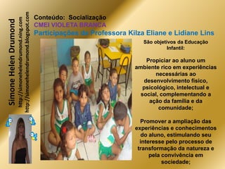 http://simonehelendrumond.blogspot.com
                         http://simonehelendrumond.ning.com     Conteúdo: Socialização
Simone Helen Drumond
                                                                CMEI VIOLETA BRANCA
                                                                Participações de Professora Kilza Eliane e Lidiane Lins
                                                                                                 São objetivos da Educação
                                                                                                           Infantil:

                                                                                                  Propiciar ao aluno um
                                                                                              ambiente rico em experiências
                                                                                                      necessárias ao
                                                                                                 desenvolvimento físico,
                                                                                                 psicológico, intelectual e
                                                                                                social, complementando a
                                                                                                   ação da família e da
                                                                                                       comunidade;

                                                                                                Promover a ampliação das
                                                                                              experiências e conhecimentos
                                                                                                 do aluno, estimulando seu
                                                                                                interesse pelo processo de
                                                                                               transformação da natureza e
                                                                                                    pela convivência em
                                                                                                         sociedade;
 
