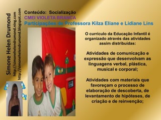 http://simonehelendrumond.blogspot.com
                         http://simonehelendrumond.ning.com     Conteúdo: Socialização
Simone Helen Drumond
                                                                CMEI VIOLETA BRANCA
                                                                Participações de Professora Kilza Eliane e Lidiane Lins

                                                                                         O currículo da Educação Infantil é
                                                                                         organizado através das atividades
                                                                                                assim distribuídas:

                                                                                          Atividades de comunicação e
                                                                                         expressão que desenvolvam as
                                                                                           linguagens verbal, plástica,
                                                                                               musical e corporal;

                                                                                          Atividades com materiais que
                                                                                            favoreçam o processo de
                                                                                          elaboração de descoberta, de
                                                                                         levantamento de hipóteses, de
                                                                                             criação e de reinvenção;
 