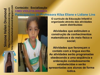 http://simonehelendrumond.blogspot.com
                         http://simonehelendrumond.ning.com     Conteúdo: Socialização
Simone Helen Drumond
                                                                CMEI VIOLETA BRANCA
                                                                Participações de Professora Kilza Eliane e Lidiane Lins
                                                                                          O currículo da Educação Infantil é
                                                                                          organizado através das atividades
                                                                                                 assim distribuídas:

                                                                                           Atividades que estimulem a
                                                                                          construção de conhecimentos
                                                                                          matemáticos e do meio físico e
                                                                                                     social;

                                                                                            Atividades que favoreçam o
                                                                                           contato com a língua escrita.
                                                                                         As atividades serão programadas
                                                                                          obedecendo a uma seqüência e
                                                                                            ordenação cuidadosamente
                                                                                               estabelecidas e serão
                                                                                         apresentadas aos alunos de forma
                                                                                                      lúdica.
 