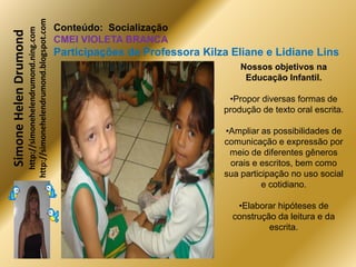 http://simonehelendrumond.blogspot.com
                         http://simonehelendrumond.ning.com     Conteúdo: Socialização
Simone Helen Drumond
                                                                CMEI VIOLETA BRANCA
                                                                Participações de Professora Kilza Eliane e Lidiane Lins
                                                                                                    Nossos objetivos na
                                                                                                     Educação Infantil.

                                                                                                 •Propor diversas formas de
                                                                                                produção de texto oral escrita.

                                                                                                •Ampliar as possibilidades de
                                                                                                comunicação e expressão por
                                                                                                 meio de diferentes gêneros
                                                                                                 orais e escritos, bem como
                                                                                                sua participação no uso social
                                                                                                          e cotidiano.

                                                                                                   •Elaborar hipóteses de
                                                                                                  construção da leitura e da
                                                                                                           escrita.
 