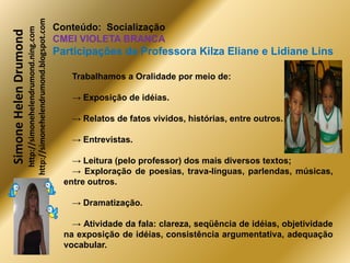 http://simonehelendrumond.blogspot.com
                         http://simonehelendrumond.ning.com     Conteúdo: Socialização
Simone Helen Drumond
                                                                CMEI VIOLETA BRANCA
                                                                Participações de Professora Kilza Eliane e Lidiane Lins

                                                                    Trabalhamos a Oralidade por meio de:

                                                                    → Exposição de idéias.

                                                                    → Relatos de fatos vividos, histórias, entre outros.

                                                                    → Entrevistas.

                                                                    → Leitura (pelo professor) dos mais diversos textos;
                                                                    → Exploração de poesias, trava-línguas, parlendas, músicas,
                                                                  entre outros.

                                                                    → Dramatização.

                                                                    → Atividade da fala: clareza, seqüência de idéias, objetividade
                                                                  na exposição de idéias, consistência argumentativa, adequação
                                                                  vocabular.
 