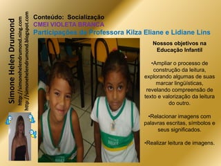 http://simonehelendrumond.blogspot.com
                         http://simonehelendrumond.ning.com     Conteúdo: Socialização
Simone Helen Drumond
                                                                CMEI VIOLETA BRANCA
                                                                Participações de Professora Kilza Eliane e Lidiane Lins
                                                                                                     Nossos objetivos na
                                                                                                      Educação Infantil

                                                                                                     •Ampliar o processo de
                                                                                                      construção da leitura,
                                                                                                  explorando algumas de suas
                                                                                                       marcar lingüísticas,
                                                                                                   revelando compreensão de
                                                                                                  texto e valorização da leitura
                                                                                                            do outro.

                                                                                                   •Relacionar imagens com
                                                                                                  palavras escritas, símbolos e
                                                                                                       seus significados.

                                                                                                  •Realizar leitura de imagens.
 