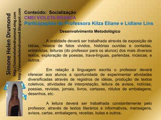 http://simonehelendrumond.blogspot.com
                         http://simonehelendrumond.ning.com     Conteúdo: Socialização
Simone Helen Drumond
                                                                CMEI VIOLETA BRANCA
                                                                Participações de Professora Kilza Eliane e Lidiane Lins
                                                                                  Desenvolvimento Metodológico

                                                                           A oralidade deverá ser trabalhada através de exposição de
                                                                 idéias, relatos de fatos vividos, histórias ouvidas e contadas,
                                                                 entrevistas, leituras (do professor para os alunos) dos mais diversos
                                                                 textos, exploração de poesias, trava-línguas, parlendas, músicas, e
                                                                 outros.

                                                                            Em relação à linguagem escrita o professor deverá
                                                                 oferecer aos alunos a oportunidade de experimentar atividades
                                                                 diversificadas através de registros de idéias, produção de textos
                                                                 coletivos, atividades de interpretação, leitura de avisos, notícias,
                                                                 poesias, revistas, jornais, livros, cartazes, rótulos de embalagens,
                                                                 desenhos, etc.

                                                                           A leitura deverá ser trabalhada constantemente pelo
                                                                 professor, através de textos literários e informativos, mensagens,
                                                                 avisos, cartas, embalagens, receitas, bulas e outros.
 