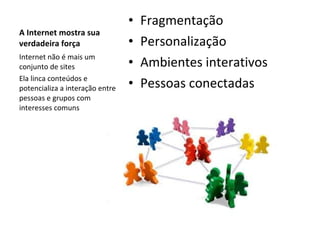 A Internet mostra sua verdadeira força Fragmentação Personalização Ambientes interativos Pessoas conectadas Internet não é mais um conjunto de sites Ela linca conteúdos e potencializa a interação entre pessoas e grupos com interesses comuns 