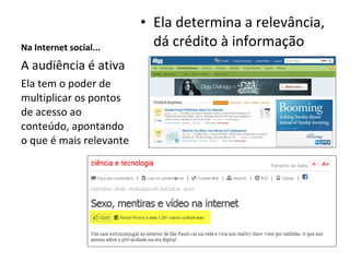 Na Internet social... Ela determina a relevância, dá crédito à informação A audiência é ativa Ela tem o poder de multiplicar os pontos de acesso ao conteúdo, apontando o que é mais relevante 