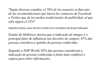 " Según diversos estudios, el 76% de los usuarios se fían más de las recomendaciones que hacen los contactos de Facebook o Twitter que de los medios tradicionales de publicidad, al que sólo siguen el 22%"   Alejandro Suárez, autor do livro La Web 2.0 e conselheiro do Grupo Publispain. Estudo da McKinsey mostra que a indicação de amigos é o principal fator de influência nas decisões de compra: 67% das pessoas considera a opinião de pessoas conhecidas. Segundo a NOP World, 93% das pessoas consideram a indicação de pessoas conhecidas a fonte mais confiável e segura para obter informações. 