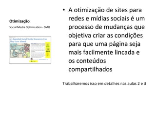 Otimização A otimização de sites para redes e mídias sociais é um processo de mudanças que objetiva criar as condições para que uma página seja mais facilmente lincada e os conteúdos compartilhados  Trabalharemos isso em detalhes nas aulas 2 e 3 Social Media Optimization - SMO 
