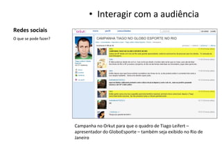 Redes sociais Interagir com a audiência O que se pode fazer? Campanha no Orkut para que o quadro de Tiago Leifert – apresentador do GloboEsporte – também seja exibido no Rio de Janeiro 