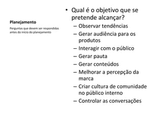 Planejamento Qual é o objetivo que se pretende alcançar? Observar tendências Gerar audiência para os produtos Interagir com o público Gerar pauta  Gerar conteúdos Melhorar a percepção da marca Criar cultura de comunidade no público interno Controlar as conversações Perguntas que devem ser respondidas antes do início do planejamento 