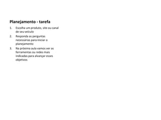 Planejamento - tarefa Escolha um produto, site ou canal de seu veículo  Responda as perguntas necessárias para iniciar o planejamento Na próxima aula vamos ver as ferramentas ou redes mais indicadas para alvançar esses objetivos 
