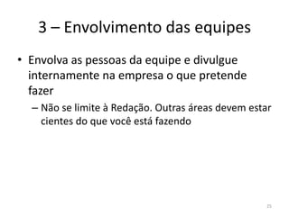 3 – Envolvimento das equipesEnvolva as pessoas da equipe e divulgue internamente na empresa o que pretende fazerNão se limite à Redação. Outras áreas devem estar cientes do que você está fazendo25