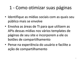 1 - Como otimizar suas páginasIdentifique as mídias sociais com as quais seu público mais se envolveEnvolva as áreas de TI para que utilizem as APIs dessas mídias nos vários templates de páginas de seu site e incorporem a ele os botões de compartilhamentoPense na experiência do usuário e facilite a ação de compartilhamento4