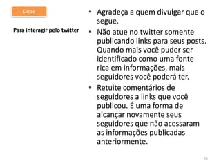 DicasPara distribuir conteúdo pelo twitterNão gaste todos os 140 caracteres. Deixe espaço para que seus seguidores possam incluir comentários e RTs. Isso valoriza o post para os seguidores desse usuário Preferencialmente use cinco ou seis palavras para descrever seu linkUSE SEMPRE palavras que sejam chave para o entendimento;Use os encurtadores de url como bit.ly e migre.me 52