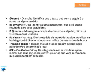 DicasPara distribuir conteúdo pelo twitterO post precisa chamar a atenção. Ouse, use todos os recursos disponíveis: !!!, CAIXA ALTA, emoticons etc.f) Crie hashtags para identificar seus conteúdos ou pegue carona em alguma já existente [ex.: #copa; #eleições]. Essas tags são clicáveis e qualquer pessoa pode listar todos os posts que a utilizam. Você pode chegar a pessoas interessadas no assunto que você aborda e que, possivelmente, jamais tenha ouvido falar em você.53