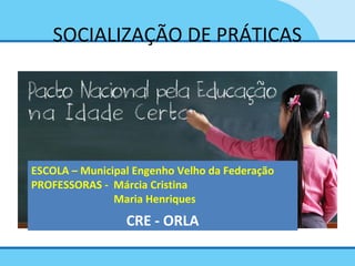 SOCIALIZAÇÃO DE PRÁTICAS
ESCOLA – Municipal Engenho Velho da Federação
PROFESSORAS - Márcia Cristina
Maria Henriques
CRE - ORLA
 