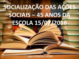 SOCIALIZAÇÃO DAS AÇÕES
SOCIAIS – 45 ANOS DA
ESCOLA 15/07/2016
por COSTAESILVA
 