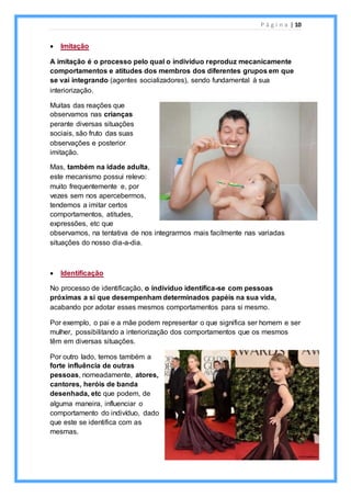 P á g i n a | 10
 Imitação
A imitação é o processo pelo qual o indivíduo reproduz mecanicamente
comportamentos e atitudes dos membros dos diferentes grupos em que
se vai integrando (agentes socializadores), sendo fundamental à sua
interiorização.
Muitas das reações que
observamos nas crianças
perante diversas situações
sociais, são fruto das suas
observações e posterior
imitação.
Mas, também na idade adulta,
este mecanismo possui relevo:
muito frequentemente e, por
vezes sem nos apercebermos,
tendemos a imitar certos
comportamentos, atitudes,
expressões, etc que
observamos, na tentativa de nos integrarmos mais facilmente nas variadas
situações do nosso dia-a-dia.
 Identificação
No processo de identificação, o indivíduo identifica-se com pessoas
próximas a si que desempenham determinados papéis na sua vida,
acabando por adotar esses mesmos comportamentos para si mesmo.
Por exemplo, o pai e a mãe podem representar o que significa ser homem e ser
mulher, possibilitando a interiorização dos comportamentos que os mesmos
têm em diversas situações.
Por outro lado, temos também a
forte influência de outras
pessoas, nomeadamente, atores,
cantores, heróis de banda
desenhada, etc que podem, de
alguma maneira, influenciar o
comportamento do indivíduo, dado
que este se identifica com as
mesmas.
 
