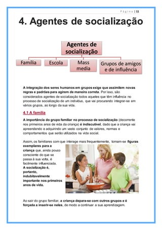 P á g i n a | 11
A integração dos seres humanos em grupos exige que assimilem novas
regras e padrões para agirem de maneira correta. Por isso, são
considerados agentes de socialização todos aqueles que têm influência no
processo de socialização de um indivíduo, que vai procurando integrar-se em
vários grupos, ao longo da sua vida.
4.1 A família
A importância do grupo familiar no processo de socialização (decorrente
nos primeiros anos de vida da criança) é indiscutível, dado que a criança vai
apreendendo e adquirindo um vasto conjunto de valores, normas e
comportamentos que serão utilizados na vida social.
Assim, os familiares com que interage mais frequentemente, tornam-se figuras
exemplares para a
criança que, ainda pouco
consciente do que se
passa à sua volta, é
facilmente influenciada.
A socialização é,
portanto,
indubitavelmente
importante nos primeiros
anos de vida.
Ao sair do grupo familiar, a criança depara-se com outros grupos e é
forçada a inserir-se neles, de modo a continuar a sua aprendizagem.
4. Agentes de socialização
Agentes de
socialização
Família Escola Mass
media
Grupos de amigos
e de influência
 