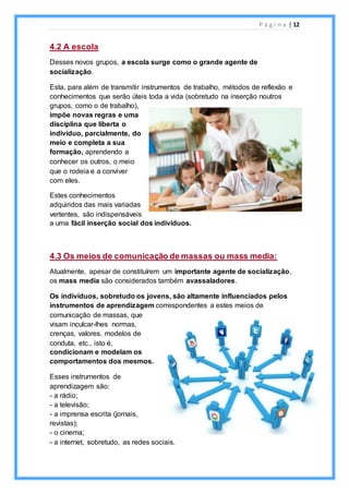 P á g i n a | 12
4.2 A escola
Desses novos grupos, a escola surge como o grande agente de
socialização.
Esta, para além de transmitir instrumentos de trabalho, métodos de reflexão e
conhecimentos que serão úteis toda a vida (sobretudo na inserção noutros
grupos, como o de trabalho),
impõe novas regras e uma
disciplina que liberta o
indivíduo, parcialmente, do
meio e completa a sua
formação, aprendendo a
conhecer os outros, o meio
que o rodeia e a conviver
com eles.
Estes conhecimentos
adquiridos das mais variadas
vertentes, são indispensáveis
a uma fácil inserção social dos indivíduos.
4.3 Os meios de comunicação de massas ou mass media:
Atualmente, apesar de constituírem um importante agente de socialização,
os mass media são considerados também avassaladores.
Os indivíduos, sobretudo os jovens, são altamente influenciados pelos
instrumentos de aprendizagem correspondentes a estes meios de
comunicação de massas, que
visam inculcar-lhes normas,
crenças, valores, modelos de
conduta, etc., isto é,
condicionam e modelam os
comportamentos dos mesmos.
Esses instrumentos de
aprendizagem são:
- a rádio;
- a televisão;
- a imprensa escrita (jornais,
revistas);
- o cinema;
- a internet, sobretudo, as redes sociais.
 