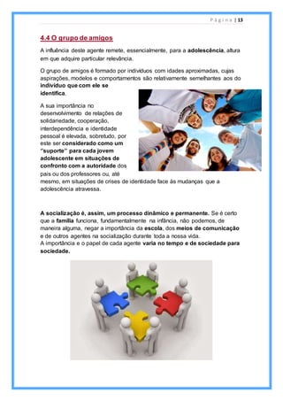 P á g i n a | 13
4.4 O grupo de amigos
A influência deste agente remete, essencialmente, para a adolescência, altura
em que adquire particular relevância.
O grupo de amigos é formado por indivíduos com idades aproximadas, cujas
aspirações, modelos e comportamentos são relativamente semelhantes aos do
indivíduo que com ele se
identifica.
A sua importância no
desenvolvimento de relações de
solidariedade, cooperação,
interdependência e identidade
pessoal é elevada, sobretudo, por
este ser considerado como um
‘’suporte’’ para cada jovem
adolescente em situações de
confronto com a autoridade dos
pais ou dos professores ou, até
mesmo, em situações de crises de identidade face às mudanças que a
adolescência atravessa.
A socialização é, assim, um processo dinâmico e permanente. Se é certo
que a família funciona, fundamentalmente na infância, não podemos, de
maneira alguma, negar a importância da escola, dos meios de comunicação
e de outros agentes na socialização durante toda a nossa vida.
A importância e o papel de cada agente varia no tempo e de sociedade para
sociedade.
 