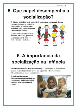 P á g i n a | 14
A vida em sociedade seria impossível, caótica sem a existência destas
normas relativamente estáveis e
padronizadas de conduta, sem
existência de códigos culturais e
de regras em comum.
É necessário que cada indivíduo
aprenda, interiorize, partilhe e
valorize as orientações dos
meios sociais e culturais.
É fundamental na vida de qualquer criança. A forma como se relaciona com
os seus pares irá acompanhá-la vida fora e permitirá o desenvolvimento
adequado das suas capacidades sociais.
A socialização deve ser
fomentada desde tenra idade e o
crescimento social influenciará,
de facto, a personalidade da
criança.
5. Que papel desempenha a
socialização?
6. A importância da
socialização na infância
 