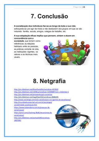 P á g i n a | 15
A socialização dos indivíduos faz-se ao longo de toda a sua vida,
esforçando-se por agir de modo a não destoarem dos grupos em que se vão
incluindo: família, escola, amigos, colegas de trabalho, etc.
A sua adaptação eficaz implica que pensem, sintam e atuem em
concordância com a
sociedade, que tomem como
referências as relações
habituais entre as pessoas,
as práticas corrente de vida,
as instituições vigentes, os
valores e as técnicas mais
usuais.
http://pt.slideshare.net/filosofiavilaflor/socializao-4372622
http://pt.slideshare.net/1324bia/socializao-12334680?next_slideshow=1
http://pt.slideshare.net/aintazambuja/a-socializao
http://pt.slideshare.net/tiagofilipe332/socializao-28086205
http://www.sociologia.com.br/a-socializacao-e-os-agentes-de-socializacao/
http://mundoeducacao.bol.uol.com.br/sociologia/
sociabilidade-socializacao.htm
https://www.todamateria.com.br/processo-de-
socializacao/
https://prezi.com/s7ochmg-9bdk/mecanismos-de-
socializacao/
http://pt.slideshare.net/sashaa2194/socializao-
16073361
7. Conclusão
8. Netgrafia
 