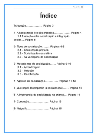 P á g i n a | 2
Introdução………………. Página 3
1- A socialização e o seu processo………………. Página 4
1.1 A relação entre socialização e integração
social….. Página 5
2- Tipos de socialização……… Páginas 6-8
2.1 – Socialização primária
2.2 – Socialização secundária
2.3 – As vantagens da socialização
3- Mecanismos de socialização……. Página 9-10
3.1 – Aprendizagem
3.2 – Imitação
3.3 – Identificação
4- Agentes de socialização…………… Páginas 11-13
5- Que papel desempenha a socialização?……. Página 14
6- A importância da socialização na criança.… Página 14
7- Conclusão………………….. Página 15
8- Netgrafia……………………. Página 15
Índice
 