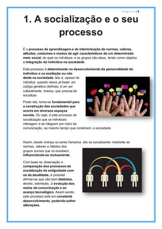 P á g i n a | 4
É o processo de aprendizagem e de interiorização de normas, valores,
atitudes, costumes e modos de agir característicos de um determinado
meio social, do qual os indivíduos e os grupos são alvos, tendo como objetivo
a integração do indivíduo na sociedade.
Este processo é determinante no desenvolvimento da personalidade do
indivíduo e na aceitação ou não
deste na sociedade. Isto é, apesar do
indivíduo quando nasce já trazer um
código genético definido, é um ser
culturalmente branco, que precisa de
socializar.
Posto isto, torna-se fundamental para
a construção das sociedades que
ocorre em diversos espaços
sociais. Ou seja, é pelo processo de
socialização que os indivíduos
interagem e se integram por meio da
comunicação, ao mesmo tempo que constroem a sociedade.
Assim, desde criança os seres humanos vão se socializando mediante as
normas, valores e hábitos dos
grupos sociais que os envolvem,
influenciando-se mutuamente.
Com base na observação e
comparação dos processos de
socialização da antiguidade com
os da atualidade, é possível
afirmar-se que são bem distintos,
devido, sobretudo, à evolução dos
meios de comunicação e ao
avanço tecnológico. Assim sendo,
este processo está em constante
desenvolvimento, podendo sofrer
alterações.
1. A socialização e o seu
processo
 