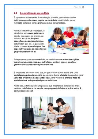 P á g i n a | 7
2.2 A socialização secundária
É o processo subsequente à socialização primária, por meio do qual o
indivíduo aprende novos papéis na sociedade, contribuindo para a
formação complexa e mais profunda da sua personalidade.
Assim, o indivíduo já socializado, é
introduzido em novos setores (na
escola, nos grupos de amigos, no
trabalho, etc) e em funções
específicas da sociedade (aluno,
trabalhador, pai, etc…), passando,
ainda, por uma aprendizagem das
expectativas que a sociedade ou o
grupo depositam em si.
Este processo pode ser superficial, na medida em que não são exigidas
grandes mudanças, mas, por outro lado, também podem significar
grandes alterações na sua personalidade.
É importante ter-se em conta que, se por acaso o sujeito social teve uma
socialização primária precária ou, de certa forma, afetada, isso poderá gerar
variados problemas na sua vida social, uma vez que a primeira fase de
socialização é indispensável para o indivíduo.
Nesta fase, a família perde um pouco a sua importância, tornando-se mais
evidente, a influência da escola, dos grupos de influência e dos meios 2
comunicação social.
 