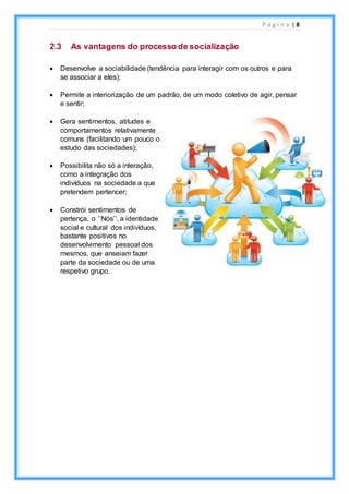 P á g i n a | 8
2.3 As vantagens do processo de socialização
 Desenvolve a sociabilidade (tendência para interagir com os outros e para
se associar a eles);
 Permite a interiorização de um padrão, de um modo coletivo de agir, pensar
e sentir;
 Gera sentimentos, atitudes e
comportamentos relativamente
comuns (facilitando um pouco o
estudo das sociedades);
 Possibilita não só a interação,
como a integração dos
indivíduos na sociedade a que
pretendem pertencer;
 Constrói sentimentos de
pertença, o ‘’Nós’’, a identidade
social e cultural dos indivíduos,
bastante positivos no
desenvolvimento pessoal dos
mesmos, que anseiam fazer
parte da sociedade ou de uma
respetivo grupo.
 