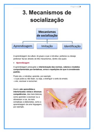 P á g i n a | 9
A aprendizagem da cultura do grupo a que o indivíduo pertence ou deseja
pertencer faz-se através de três mecanismos, dentro dos quais:
 Aprendizagem
A aprendizagem pressupõe a interiorização das normas, valores e modelos
comportamentais por tentativas, erros e repetições do que é considerado
padrão.
Posto isto, o indivíduo aprende, por exemplo:
- o que pode ou não fazer, ou seja, a distinguir o certo do errado;
- a ler, escrever e raciocinar;
Assim, são aprendidas e
interiorizadas várias e diversas
competências, das mais básicas,
como aprender a escrever ou a
atravessar a rua, às mais
complexas e elaboradas, como a
aprendizagem de uma linguagem,
por exemplo.
Mecanismos
de socialização
Aprendizagem Imitação Identificação
3. Mecanismos de
socialização
 