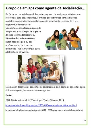 10
Grupo de amigos como agente de socialização…
De facto, em especial nos adolescentes, o grupo de amigos constitui-se num
referencial para cada individuo. Formado por indivíduos com aspirações,
modelos e comportamentos relativamente semelhantes, apesar de o seu
objetivo fundamental ser
frequentemente o lazer, o grupo de
amigos encarna o papel de suporte
de cada jovem adolescente e,
situações de confronto com a
autoridade dos pais ou dos
professores ou de crises de
identidade face às mudanças que a
adolescência atravessa.
Estão assim descritos os conceitos de socialização, bem como os conceitos que a
si dizem respeito, bem como os seus agentes.
Fontes:
PAIS, Maria João et al. 12º Sociologia. Texto Editores, 2015.
http://societaslogos.blogspot.pt/2009/09/agentes-de-socializacao.html
http://sociologiaemaccao.blogspot.pt/2012/01/processo-de-socializacao.html
 