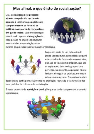 2
Mas afinal, o que é isto de socialização?
Ora, a socialização é o processo
através do qual cada um de nós
aprende e interioriza os padrões de
comportamento, as normas, as
práticas e os valores da comunidade
em que se insere. Esta interiorização
permite não apenas a integração de
cada pessoa no grupo sociocultural,
mas também a reprodução deste
mesmo grupo e das suas formas de organização.
Enquanto parte de um determinado
grupo sociocultural, cada pessoa adquire
estes modos de fazer e de se comportar,
que são os tidos como próprios, que são
os esperados, dentro do grupo a que
pertence. No entanto, as pessoas não se
limitam a integrar as práticas, normas e
valores do seu grupo. Enquanto membro
desse grupo participam ativamente na produção, recriação e transmissão dos
seus padrões de cultura e de socialização.
É neste processo de aquisição e produção que se pode compreender o que é a
socialização.
 