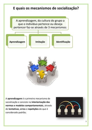 3
E quais os mecanismos de socialização?
A aprendizagem é o primeiro mecanismo de
socialização e consiste na interiorização das
normas e modelos comportamentais, através
de tentativas, erros e repetições do que é
considerado padrão;
A aprendizagem, da cultura do grupo a
que o indivíduo pertence ou deseja
pertencer faz-se através de 3 mecanismos:
Aprendizagem Imitação Identificação
 