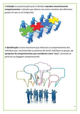 4
A imitação é o processo pelo qual o indivíduo reproduz mecanicamente
comportamentos e atitudes que observa nos outros membros dos diferentes
grupos em que se vai integrando;
A identificação é outro mecanismo que influencia os comportamentos dos
indivíduos que, reconhecendo-os próximos de outros indivíduos ou grupos, se
apropriam de comportamentos que consideram como “seus”, tornando-os
parte da sua bagagem comportamental.
 