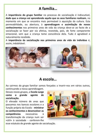 7
A família…
A importância do grupo familiar no processo de socialização é indiscutível,
dado que a criança vai aprendendo aquilo que os seus familiares realizam, no
momento em que se encontra mais permeável à aquisição da cultura. Esta
permeabilidade, ou abertura, à aprendizagem e assimilação de novos
conhecimentos nos primeiros anos de vida da criança deve-se ao facto de a
socialização se fazer por via afetiva, revestida, pois, de forte componente
emocional, sem que a criança tome consciência dela. Tudo é agradável e
naturalmente recebido.
A importância da socialização nos primeiros anos de vida do indivíduo é,
assim, indubitável.
A escola…
Ao sairmos do grupo familiar somos forçados a inserir-nos em vários outros,
continuando a nossa aprendizagem.
Desses novos grupos, a Escola surge
como o grande agente de
socialização.
O elevado número de anos que
passamos nos bancos escolares e a
função própria da Escola - ministrar
os conhecimentos e desenvolver as
competências necessárias à
transformação da criança num ser
«útil» à sociedade - conferem-lhe
esse estatuto de grande agente de socialização.
 