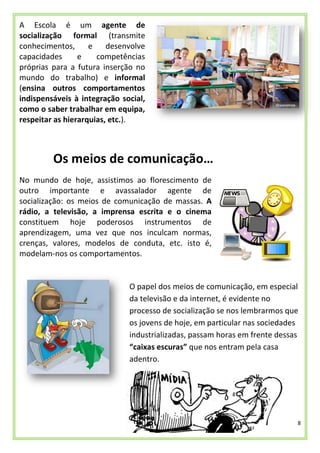 8
A Escola é um agente de
socialização formal (transmite
conhecimentos, e desenvolve
capacidades e competências
próprias para a futura inserção no
mundo do trabalho) e informal
(ensina outros comportamentos
indispensáveis à integração social,
como o saber trabalhar em equipa,
respeitar as hierarquias, etc.).
Os meios de comunicação…
No mundo de hoje, assistimos ao florescimento de
outro importante e avassalador agente de
socialização: os meios de comunicação de massas. A
rádio, a televisão, a imprensa escrita e o cinema
constituem hoje poderosos instrumentos de
aprendizagem, uma vez que nos inculcam normas,
crenças, valores, modelos de conduta, etc. isto é,
modelam-nos os comportamentos.
O papel dos meios de comunicação, em especial
da televisão e da internet, é evidente no
processo de socialização se nos lembrarmos que
os jovens de hoje, em particular nas sociedades
industrializadas, passam horas em frente dessas
“caixas escuras” que nos entram pela casa
adentro.
 
