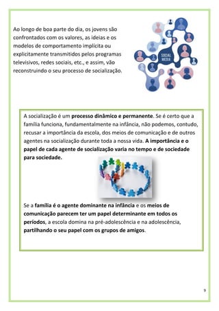 9
Ao longo de boa parte do dia, os jovens são
confrontados com os valores, as ideias e os
modelos de comportamento implícita ou
explicitamente transmitidos pelos programas
televisivos, redes sociais, etc., e assim, vão
reconstruindo o seu processo de socialização.
A socialização é um processo dinâmico e permanente. Se é certo que a
família funciona, fundamentalmente na infância, não podemos, contudo,
recusar a importância da escola, dos meios de comunicação e de outros
agentes na socialização durante toda a nossa vida. A importância e o
papel de cada agente de socialização varia no tempo e de sociedade
para sociedade.
Se a família é o agente dominante na infância e os meios de
comunicação parecem ter um papel determinante em todos os
períodos, a escola domina na pré-adolescência e na adolescência,
partilhando o seu papel com os grupos de amigos.
 