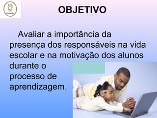 OBJETIVO
Avaliar a importância da
presença dos responsáveis na vida
escolar e na motivação dos alunos
durante o
processo de
aprendizagem.
 