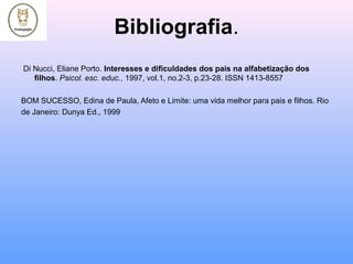 Bibliografia.
Di Nucci, Eliane Porto. Interesses e dificuldades dos pais na alfabetização dos
filhos. Psicol. esc. educ., 1997, vol.1, no.2-3, p.23-28. ISSN 1413-8557
BOM SUCESSO, Edina de Paula, Afeto e Limite: uma vida melhor para pais e filhos. Rio
de Janeiro: Dunya Ed., 1999
 