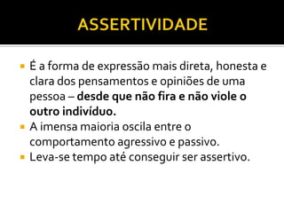    É a forma de expressão mais direta, honesta e
    clara dos pensamentos e opiniões de uma
    pessoa – desde que não fira e não viole o
    outro indivíduo.
   A imensa maioria oscila entre o
    comportamento agressivo e passivo.
   Leva-se tempo até conseguir ser assertivo.
 