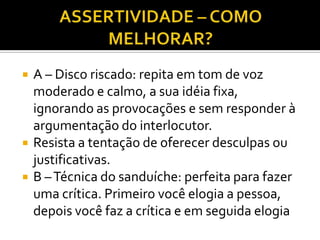    A – Disco riscado: repita em tom de voz
    moderado e calmo, a sua idéia fixa,
    ignorando as provocações e sem responder à
    argumentação do interlocutor.
   Resista a tentação de oferecer desculpas ou
    justificativas.
   B – Técnica do sanduíche: perfeita para fazer
    uma crítica. Primeiro você elogia a pessoa,
    depois você faz a crítica e em seguida elogia
 