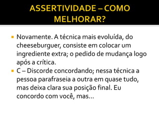    Novamente. A técnica mais evoluída, do
    cheeseburguer, consiste em colocar um
    ingrediente extra; o pedido de mudança logo
    após a crítica.
   C – Discorde concordando; nessa técnica a
    pessoa parafraseia a outra em quase tudo,
    mas deixa clara sua posição final. Eu
    concordo com você, mas...
 