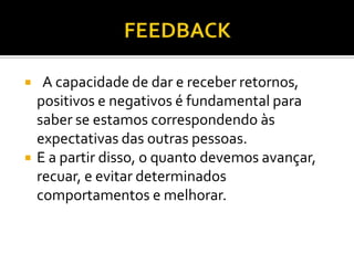     A capacidade de dar e receber retornos,
    positivos e negativos é fundamental para
    saber se estamos correspondendo às
    expectativas das outras pessoas.
   E a partir disso, o quanto devemos avançar,
    recuar, e evitar determinados
    comportamentos e melhorar.
 