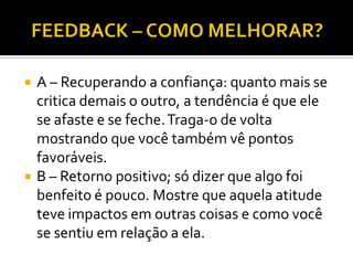    A – Recuperando a confiança: quanto mais se
    critica demais o outro, a tendência é que ele
    se afaste e se feche. Traga-o de volta
    mostrando que você também vê pontos
    favoráveis.
   B – Retorno positivo; só dizer que algo foi
    benfeito é pouco. Mostre que aquela atitude
    teve impactos em outras coisas e como você
    se sentiu em relação a ela.
 