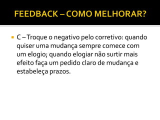    C – Troque o negativo pelo corretivo: quando
    quiser uma mudança sempre comece com
    um elogio; quando elogiar não surtir mais
    efeito faça um pedido claro de mudança e
    estabeleça prazos.
 